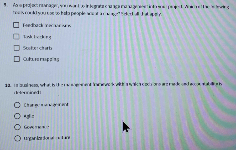 As a project manager, you want to integrate change management into your project. Which of the following
tools could you use to help people adopt a change? Select all that apply.
Feedback mechanisms
Task tracking
Scatter charts
Culture mapping
10. In business, what is the management framework within which decisions are made and accountability is
determined?
Change management
Agile
Governance
Organizational culture