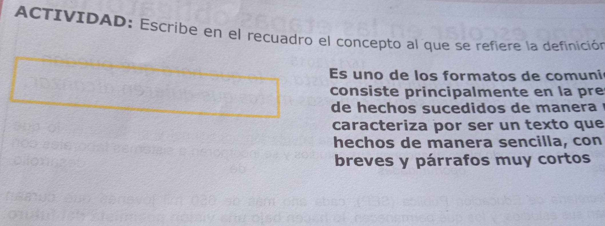 ACTIVIDAD: Escribe en el recuadro el concepto al que se refiere la definición 
Es uno de los formatos de comuni 
consiste principalmente en la pre 
de hechos sucedidos de manera ! 
caracteriza por ser un texto que 
hechos de manera sencilla, con 
breves y párrafos muy cortos