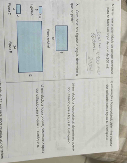 Determine a quantidade de xarope necessária a) em relação a figura original, determine o opera- 
para se fazer um copo de suco de 200 mł. dor utilizado para a figura A. Justifique-o. 
7. Com base nas figuras a seguir, determine o 
que se pede: b) em relação a figura original, determine o opera- 
dor utilizado para a figura B. Justifique-o. 
Figura original 
c) em relação a figura original, determine o opera- 
3dor utilizado para a figura C. Justifique-o. 
Figura A 
4 
Figura C 
7º ano para saber quantos alunos teriam