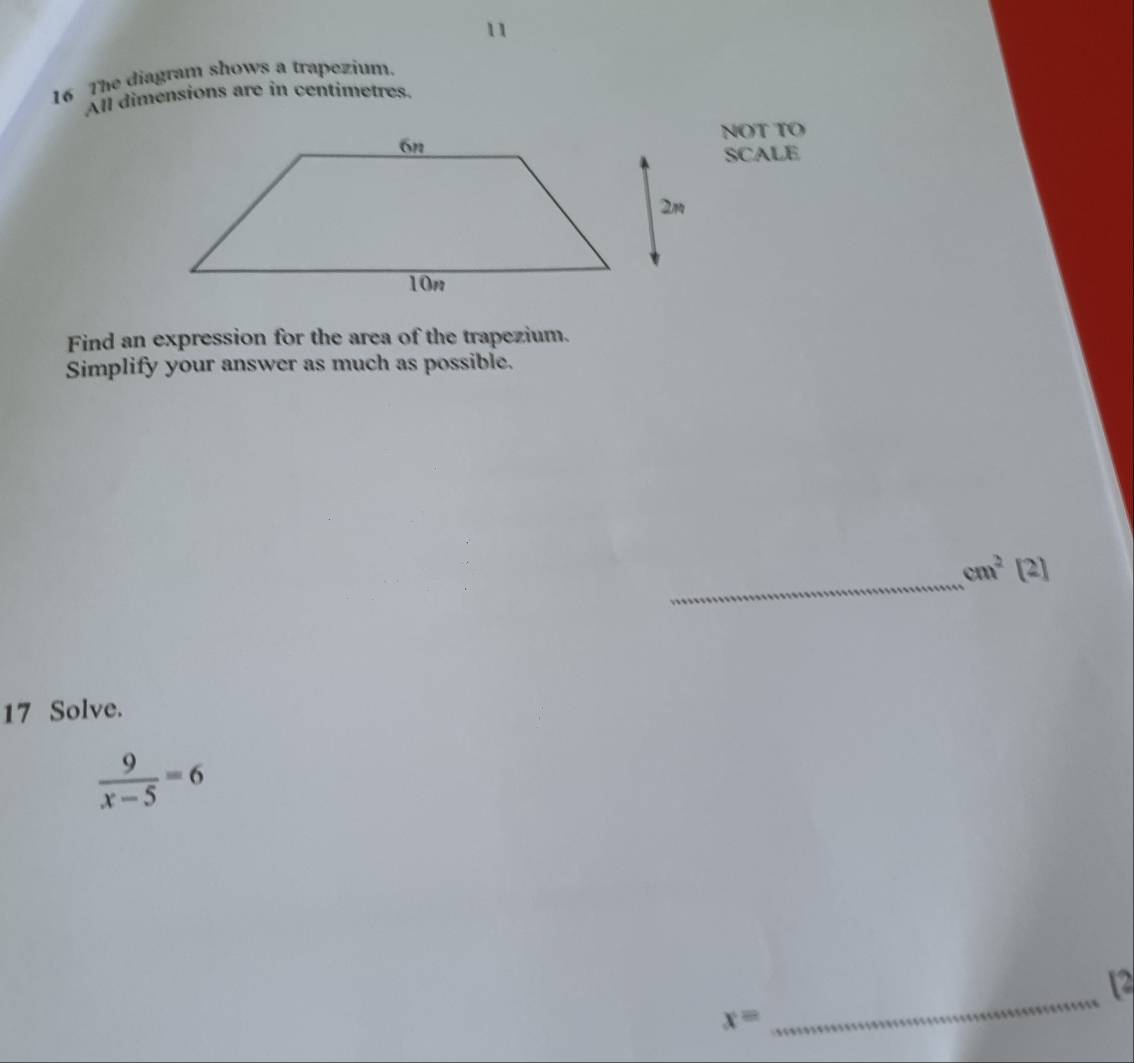 11 
16 The diagram shows a trapezium. 
All dimensions are in centimetres. 
NOT TO 
SCALE 
Find an expression for the area of the trapezium. 
Simplify your answer as much as possible. 
_
cm^2[2]
17 Solve.
 9/x-5 =6
_ 
12
x=