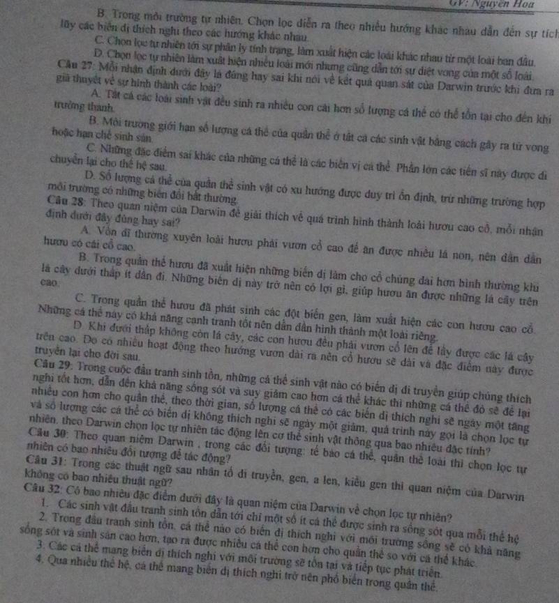 GV: Nguyễn Hoa
B. Trong môi trường tự nhiên. Chọn lọc diễn ra theo nhiều hướng khác nhâu dẫn đến sự tích
lũy các biển dị thích nghi theo các hướng khác nhau.
C. Chọn lọc tự nhiên tới sự phân ly tính trang, làm xuất hiện các loài khác nhau từ một loài ban đầu.
D. Chọn lọc tự nhiên làm xuất hiện nhiều loài mới nhưng cũng dẫn tới sự diệt vong của một số loài
Cầu 27: Mỗi nhận định dưới đây là đúng hay sai khi nói về kết quả quan sát của Darwin trước khi đưa ra
giả thuyết về sự hình thành các loài?
trưởng thanh
A. Tát cá các loài sinh vật đều sinh ra nhiều con cái hơn số lượng cá thể có thể tồn tại cho đến khi
B. Môi trường giới hạn số lượng cá thể của quân thể ở tất cả các sinh vật bằng cách gây ra tử vong
hoặc hạn chế sinh sản
C. Những đặc điểm sai khác của những cá thể là các biển vị cá thể Phần lớn các tiền sĩ này được đì
chuyển lại cho thể hệ sau.
D. Số lượng cả thể của quần thể sinh vật có xu hướng được duy trì ồn định, trừ những trường hợp
môi trường có những biên đổi bắt thường
Câu 28: Theo quan niệm của Darwin đề giải thích về quá trình hình thành loài hươu cao cổ, mỗi nhận
định dưới đây đủng hay sai?
hươu có cái cổ cao.
A. Vôn đĩ thường xuyên loài hươu phải vươn cổ cao đề an được nhiều lá non, nên dân dân
B. Trong quản thể hươu đã xuất hiện những biển dị làm cho cổ chúng đai hơn bình thường khu
cao.
là cây dưới thấp ít dân đi. Những biến dị này trở nên có lợi gì, giúp hươu ăn được những là cây trên
C. Trong quần thể hươu đã phát sinh các đột biển gen, làm xuất hiện các con hươu cao cổ.
Những cá thể này có khả năng cạnh tranh tốt nên dẫn dân hình thành một loài riêng.
D. Khi dưới thấp không còn lá cây, các con hượu đều phải vươn cổ lên để lây được các là cây
trên cao. Do có nhiều hoạt động theo hướng vươn dài ra nên cổ hươu sẽ dài và đặc điểm này được
truyền lại cho đời sau.
Câu 29: Trong cuộc đầu tranh sinh tồn, những cả thể sinh vật nào có biển đị đi truyền giúp chúng thích
nghi tốt hơn, dẫn đến khả năng sống sót và suy giám cao hơn cá thể khác thì những cá thể đỏ sẽ để lại
nhiều con hơn cho quần thể, theo thời gian, số lượng cá thể có các biến dị thích nghi sẽ ngày một tăng
và số lượng các cá thể có biến dị không thích nghi sẽ ngày một giảm, quả trình này gọi là chọn lọc tự
nhiên, theo Darwin chọn lọc tự nhiên tác động lên cơ thể sinh vật thông qua bao nhiêu đặc tính?
Câu 30: Theo quan niệm Darwin , trong các đổi tượng: tế bào cá thể, quân thể loài thi chọn lọc tự
nhiên có bao nhiêu đổi tượng để tác động?
Câu 31: Trong các thuật ngữ sau nhân tổ di truyền, gen, a len, kiểu gen thi quan niệm của Darwin
không có bao nhiều thuật ngữ?
Câu 32: Có bao nhiêu đặc điểm dưới đây là quan niệm của Darwin về chọn lọc tự nhiên?
1. Các sinh vật đầu tranh sinh tồn dẫn tới chỉ một số ít cá thể được sinh ra sống sót qua mỗi thể hệ
2. Trong đầu tranh sinh tồn, cá thể nào có biển đị thích nghi với môi trường sống sẽ có khả năng
sống sót và sinh sản cao hơn, tạo ra được nhiều cá thể con hơn cho quần thể so với cá thể khác.
3. Các cả thể mang biển đị thích nghi với môi trường sẽ tồn tại và tiếp tục phát triển.
4. Qua nhiều thể hệ, cá thể mang biến dị thích nghi trở nên phổ biển trong quân thể.