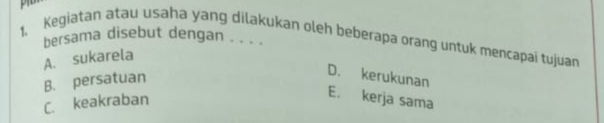 bersama disebut dengan . . . .
1. Kegiatan atau usaha yang dilakukan oleh beberapa orang untuk mencapai tujuan
A. sukarela
B. persatuan
D. kerukunan
C. keakraban
E. kerja sama