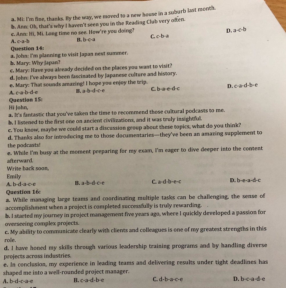 Mi: I'm fine, thanks. By the way, we moved to a new house in a suburb last month.
b. Ann: Oh, that's why I haven't seen you in the Reading Club very often.
c. Ann: Hi, Mi. Long time no see. How're you doing?
D. a-c-b
C. c-b-a
A. c-a-b
B. b-c-a
Question 14:
a. John: I’m planning to visit Japan next summer.
b. Mary: Why Japan?
c. Mary: Have you already decided on the places you want to visit?
d. John: I’ve always been fascinated by Japanese culture and history.
e. Mary: That sounds amazing! I hope you enjoy the trip.
C. b-a-e-d-c
D. c-a-d-b-e
A. c-a-b-c l-e
B. a-b-d-c-e
Question 15:
Hi John,
a. It’s fantastic that you’ve taken the time to recommend those cultural podcasts to me.
b. I listened to the first one on ancient civilizations, and it was truly insightful.
c. You know, maybe we could start a discussion group about these topics, what do you think?
d. Thanks also for introducing me to those documentaries—they’ve been an amazing supplement to
the podcasts!
e. While I’m busy at the moment preparing for my exam, I’m eager to dive deeper into the content
afterward.
Write back soon,
Emily
A. b-d-a-c-e
B. a-b-d-c-e
C. a-d-b-e-c D. b-e-a-d-c
Question 16:
a. While managing large teams and coordinating multiple tasks can be challenging, the sense of
accomplishment when a project is completed successfully is truly rewarding.
b. I started my journey in project management five years ago, where I quickly developed a passion for
overseeing complex projects.
c. My ability to communicate clearly with clients and colleagues is one of my greatest strengths in this
role.
d. I have honed my skills through various leadership training programs and by handling diverse
projects across industries.
e. In conclusion, my experience in leading teams and delivering results under tight deadlines has
shaped me into a well-rounded project manager.
A. b-d-c-a-e B. c-a-d-b-e C. d-b-a-c-e
D. b-c-a-d-e
