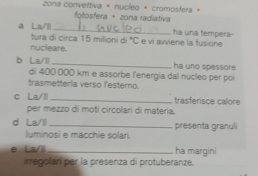 zona convettiva « nucleo × cromosfera « 
fotosfera zona radiativa 
a La/Il_ ha una tempera- 
tura di circa 15 milioni di°C e vi avviene la fusione 
nucleare. 
b La/ll _ha uno spessore 
di 400 000 km e assorbe l'energia dal nucleo per poi 
trasmetterla verso l'esterno. 
c La/ll _trasferisce calore 
per mezzo di moti circolari di materia. 
d La/ll_ 
presenta granuli 
luminosi e macchie solari. 
e La/li_ ha margini 
irregolari per la presenza di protuberanze.