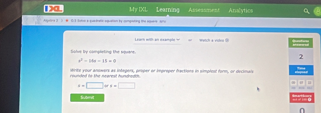 My IXL Learning 
> Assessment Analytics 
Algebra 2 0.5 Solve a quadratic equation by completing the square NPH 
Learn with an example or Watch a video ⑥ Questions 
answered 
Solve by completing the square.
s^2-16s-15=0
2 
Write your answers as integers, proper or improper fractions in simplest form, or decimals Time 
rounded to the nearest hundredth. elapsed 
0 07 72
s=□ or s=□ 10 R BC 
Submit SmartScore 
out of 100 9