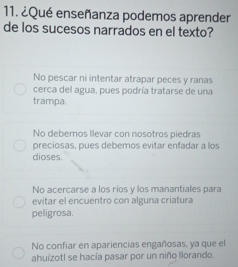 ¿Qué enseñanza podemos aprender
de los sucesos narrados en el texto?
No pescar ni intentar atrapar peces y ranas
cerca del agua, pues podría tratarse de una
trampa.
No debemos Ilevar con nosotros piedras
preciosas, pues debemos evitar enfadar a los
dioses.
No acercarse a los ríos y los manantiales para
evitar el encuentro con alguna criatura
peligrosa.
No confiar en apariencias engañosas, ya que el
ahuízotl se hacía pasar por un niño llorando.