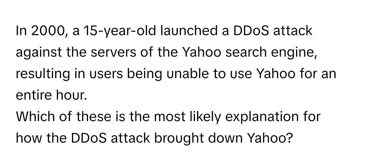 In 2000, a 15-year-old launched a DDoS attack against the servers of the Yahoo search engine, resulting in users being unable to use Yahoo for an entire hour.

Which of these is the most likely explanation for how the DDoS attack brought down Yahoo?