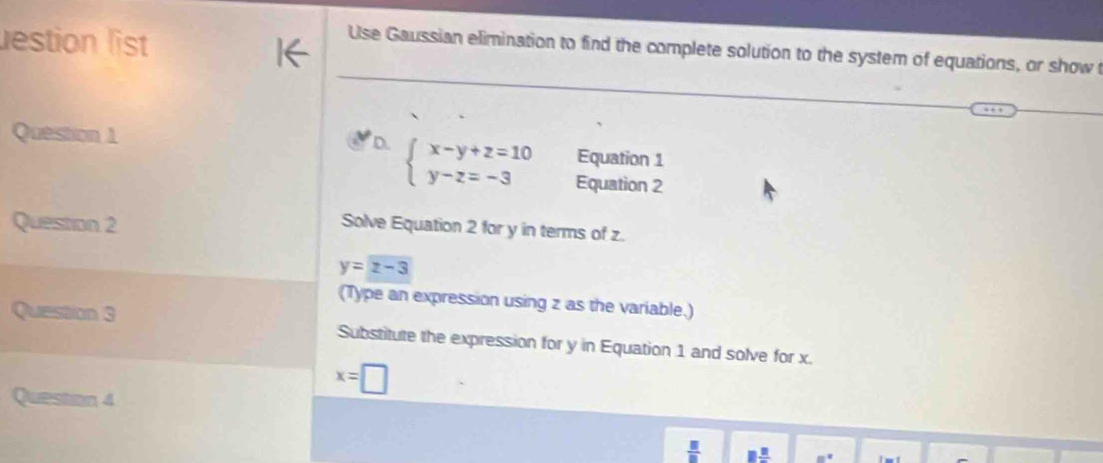 lestion list 
1← 
Use Gaussian elimination to find the complete solution to the system of equations, or show t 
Equation 1 
Question 1 D beginarrayl x-y+z=10 y-z=-3endarray. Equation 2 
Question 2 
Solve Equation 2 for y in terms of z.
y=z-3
(Type an expression using z as the variable.) 
Question 3 Substitute the expression for y in Equation 1 and solve for x.
x=□
Question 4
 □ /□  