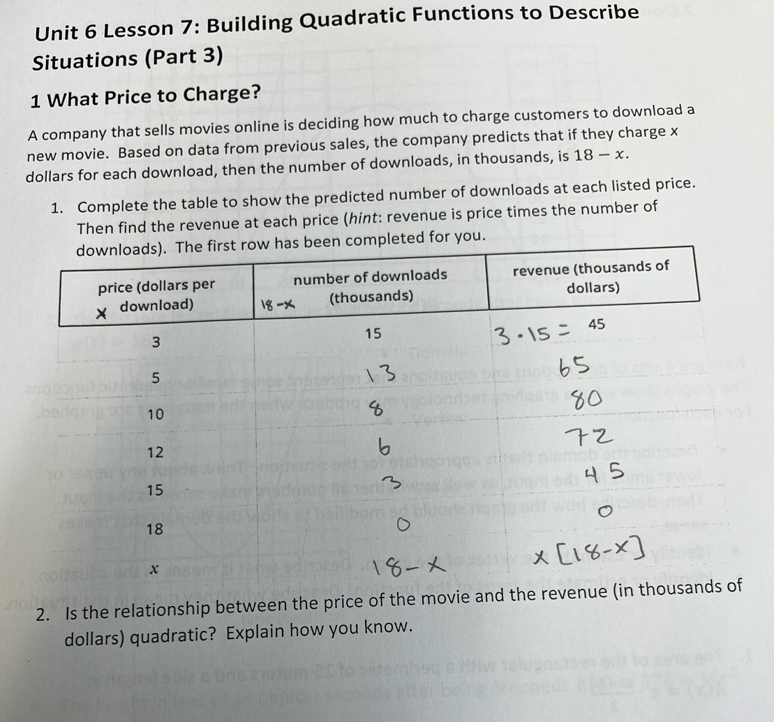 Lesson 7: Building Quadratic Functions to Describe
Situations (Part 3)
1 What Price to Charge?
A company that sells movies online is deciding how much to charge customers to download a
new movie. Based on data from previous sales, the company predicts that if they charge x
dollars for each download, then the number of downloads, in thousands, is 18-x.
1. Complete the table to show the predicted number of downloads at each listed price.
Then find the revenue at each price (hint: revenue is price times the number of
or you.
2. Is the relationship between the price of the movie and the revenue (in
dollars) quadratic? Explain how you know.