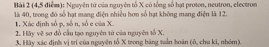 (4,5 điểm): Nguyên tử của nguyên tố X có tổng số hạt proton, neutron, electron 
là 40, trong đó số hạt mang điện nhiều hơn số hạt không mang điện là 12. 
1. Xác định số p, số n, số e của X. 
2. Hãy vẽ sơ đồ cấu tạo nguyên tử của nguyên tố X. 
3. Hãy xác định vị trí của nguyên tố X trong bảng tuần hoàn (ô, chu kì, nhóm).