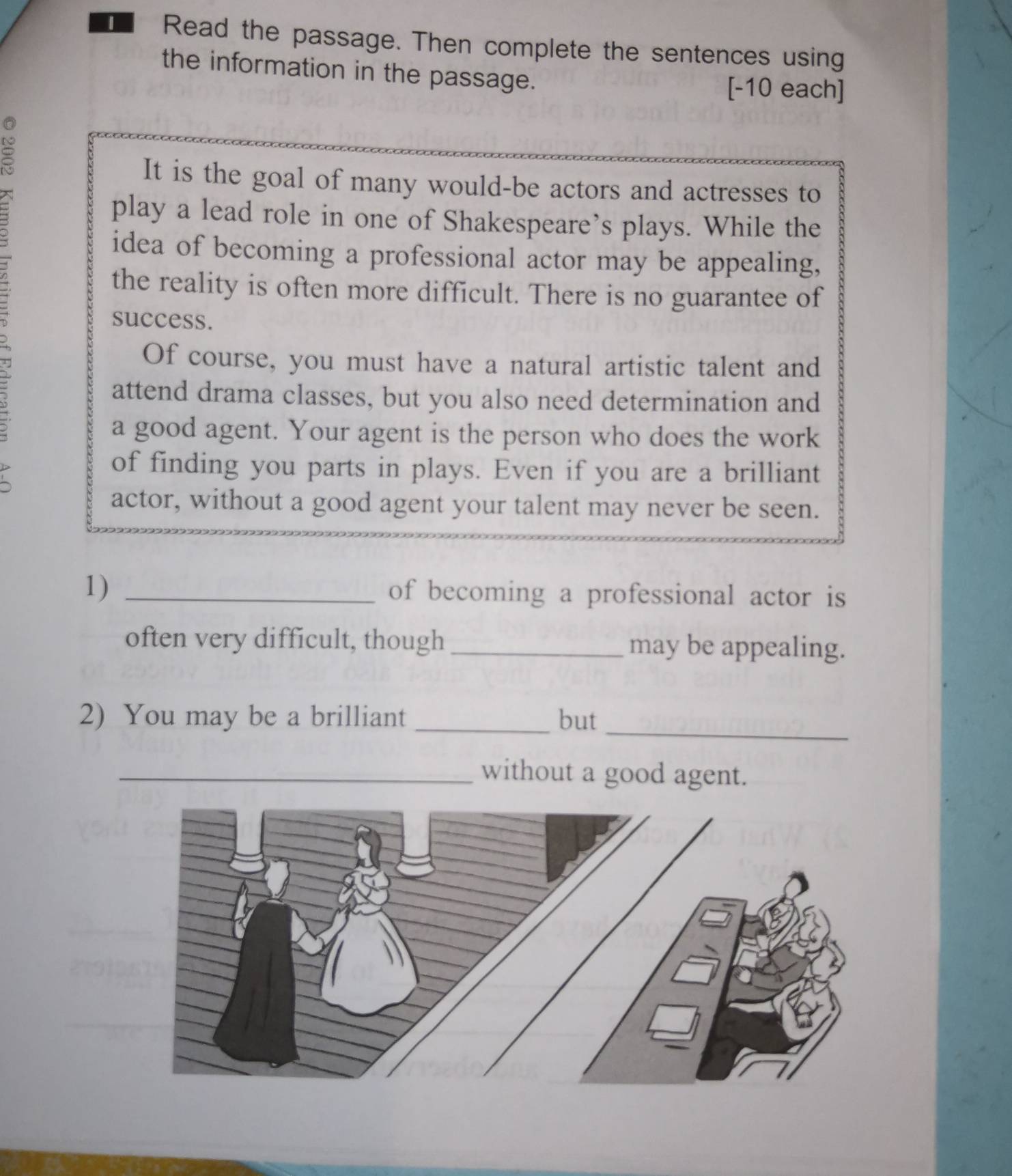 Read the passage. Then complete the sentences using 
the information in the passage. 
[-10 each] 
It is the goal of many would-be actors and actresses to 
play a lead role in one of Shakespeare’s plays. While the 
idea of becoming a professional actor may be appealing, 
the reality is often more difficult. There is no guarantee of 
success. 
Of course, you must have a natural artistic talent and 
attend drama classes, but you also need determination and 
a good agent. Your agent is the person who does the work 
of finding you parts in plays. Even if you are a brilliant 
actor, without a good agent your talent may never be seen. 
1) _of becoming a professional actor is 
often very difficult, though _may be appealing. 
_ 
2) You may be a brilliant _but 
_without a good agent.