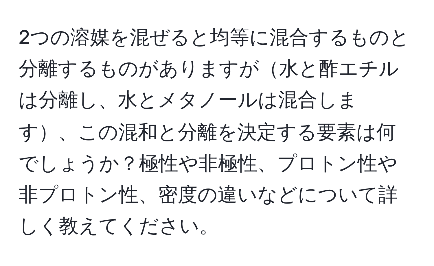 2つの溶媒を混ぜると均等に混合するものと分離するものがありますが水と酢エチルは分離し、水とメタノールは混合します、この混和と分離を決定する要素は何でしょうか？極性や非極性、プロトン性や非プロトン性、密度の違いなどについて詳しく教えてください。