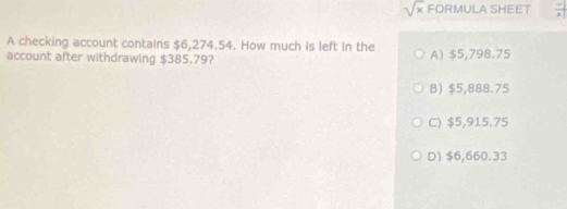 sqrt(x) FORMULA SHEET  (-|)/a | 
A checking account contains $6,274.54. How much is left in the
account after withdrawing $385.79? A) $5,798.75
B) $5,888.75
C) $5,915.75
D $6,660.33