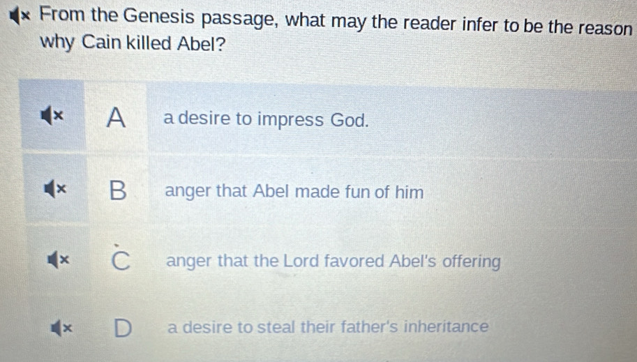 From the Genesis passage, what may the reader infer to be the reason
why Cain killed Abel?
× A a desire to impress God.
B anger that Abel made fun of him
× anger that the Lord favored Abel's offering
× a desire to steal their father's inheritance