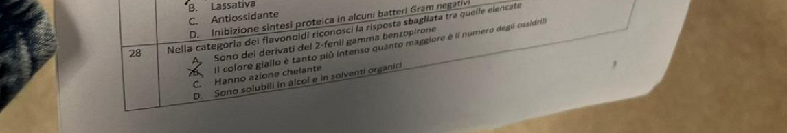 B. Lassativa
C. Antiossidante
D. Inibizione sintesi proteica in alcuni batteri Gram negativ
28 Nella categoria dei flavonoidi riconosci la risposta sbagliata tra quelle elencate
A Sono dei derivati del 2 -fenil gamma benzopirone
8 Il colore giallo è tanto più intenso quanto maggiore é il numero degli ossidrila
C. Hanno azione chelante
D. Sono solubili in alcol e in solventi organici