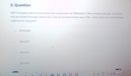 Question
DEF Company plans to purchase new equipment for R500,000. If the company decides to finance
this purchase through a bank loan with an annual interest rate of 8%, what will be the total interest
expense for one year?
R100,000
RBO,ODO
R60,000
R40,0B0