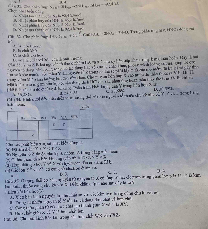 A. 3.
Câu 31. Cho phản ứng: N_2(g)+3H_2(g)to 2NH_3(g),△ H_298=-92,4kJ. B. 4.
Chọn phát biểu đúng
A. Nhiệt tạo thành của N_2 là 92,4 kJ/mol.
B. Nhiệt phân hủy của NI l_3 là 46,2 kJ/mol.
C. Nhiệt phân hủy của NH₃ là 92,4 kJ/mol.
D. Nhiệt tạo thành của NH₃ là 92,4 kJ/mol.
Câu 32. Cho phản ứng: 4HNO_3(dic)+Cuxrightarrow t^oCu(NO_3)_2+2NO_2+2H_2O. Trong phản ứng này, HNO_3 đóng vai
trò
A. là môi trường.
B. là chất khử.
C. là chất oxi hóa.
D. vừa là chất oxi hóa vừa là môi trường.
Câu 33. Y và Z là hai nguyên tố thuộc nhóm IIA và ở 2 chu kỳ liên tiếp nhau trong bảng tuần hoàn. Đây là hai
nguyên tố đồng hành song song, có tác dụng bảo vệ xương chắc khỏe, phòng tránh loãng xương, giúp trẻ cao
lớn và khỏe mạnh. Nếu thiếu Y thì nguyên tố Z trong cơ thể sẽ phải lấy Y từ các mô mềm để bù lại và gây tình
trang viêm khớp ảnh hưởng lớn đến sức khỏe. Cho m gam hỗn hợp X vào nước dư thấy thoát ra V lít khí H_2.
Mặt khác, cho m gam hỗn hợp X vào dung dịch HCl dư, sau phản ứng hoàn toàn thấy thoát ra 3V lít khí H_2
(thể tích các khí đo ở cùng điều kiện). Phần trăm khối lượng của Y trong hỗn hợp X là:
A. 56,88%. B. 54,54%. C. 37,68%. D. 30,59%.
Câu 34. Hình dưới đây biểu diễn vị trí tương đối của các nguyên tố thuộc chu kỳ nhỏ X, Y, Z và T trong bảng
tuần hoàn:
Cho các phát biểu sau, số phát biểu đúng là
(a) Độ âm điện: Y
(b) Nguyên tổ Z thuộc chu kỳ 3, nhóm IA trong bảng tuần hoàn.
(c) Chiều giảm dần bán kính nguyên tử là T>Z>Y>X.
(d) Hợp chất tạo bởi Y và X với hydrogen đều có dạng RH_2.
(e) Các ion Y^(2-) và Z^(3+) có cùng số electron ở lớp vỏ. C. 2. D. 4.
A. 1. B. 3.
Câu 35. Ở trạng thái cơ bản, nguyên tử nguyên tố X có tổng số hạt electron trong phân lớp p là 11. Y là kim
loại kiểm thuộc cùng chu kỳ với X. Điều khẳng định nào sau đây là sai?
3.Liên kết hóa học(3)
A. X có bán kính nguyên tử nhỏ nhất so với các kim loại trong cùng chu kì với nó.
B. Trong tự nhiên nguyên tố Y tồn tại cả dạng đơn chất và hợp chất.
C. Công thức phân tử của hợp chất tạo thành giữa X và Y là XY.
D. Hợp chất giữa X và Y là hợp chất ion.
Câu 36. Cho mỗ hình liên kết trong các hợp chất WX và YXZ_2