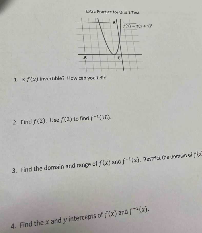 Extra Practice for Unit 1 Test
f(x)=2(x+1)^2
1. Is f(x) invertible? How can you tell? 
2. Find f(2). Use f(2) to find f^(-1)(18). 
3. Find the domain and range of f(x) and f^(-1)(x). Restrict the domain of f(x
4. Find the x and y intercepts of f(x) and f^(-1)(x).