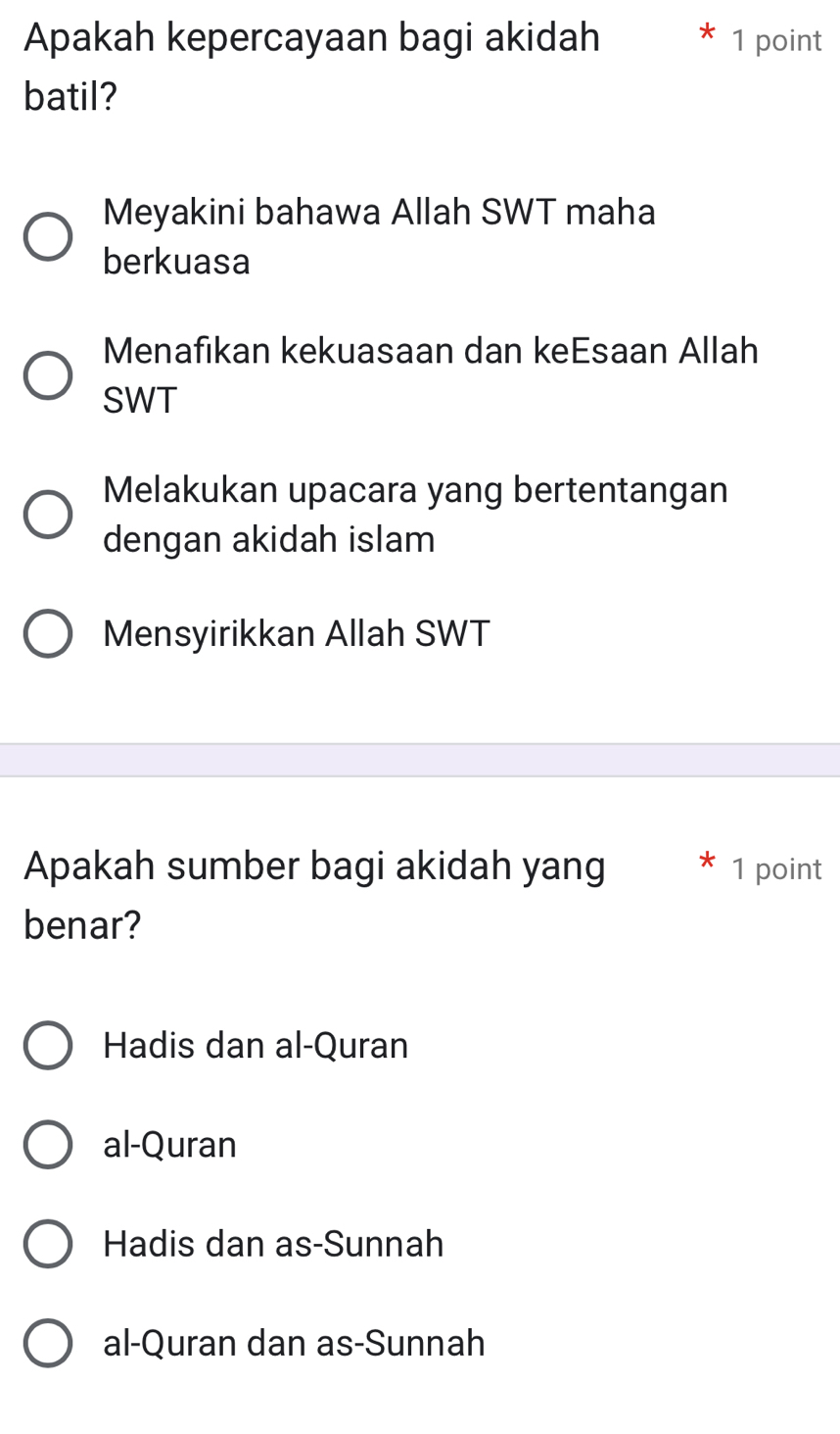 Apakah kepercayaan bagi akidah 1 point
batil?
Meyakini bahawa Allah SWT maha
berkuasa
Menafikan kekuasaan dan keEsaan Allah
SWT
Melakukan upacara yang bertentangan
dengan akidah islam
Mensyirikkan Allah SWT
Apakah sumber bagi akidah yang * 1 point
benar?
Hadis dan al-Quran
al-Quran
Hadis dan as-Sunnah
al-Quran dan as-Sunnah