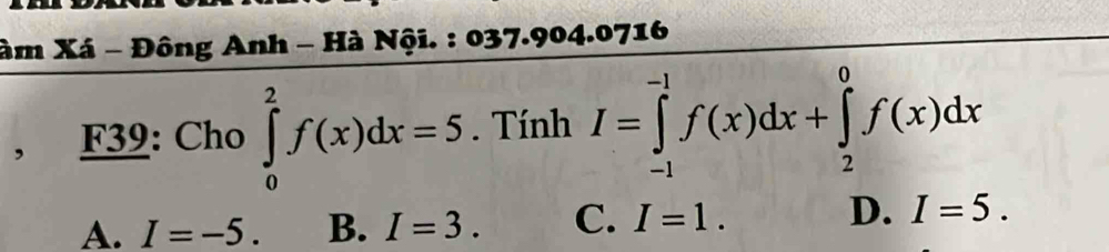 àm Xá - Đông Anh - Hà Nội. : 037.904.0716
, F39: Cho ∈tlimits _0^2f(x)dx=5. Tính I=∈tlimits _(-1)^(-1)f(x)dx+∈tlimits _2^0f(x)dx
D.
A. I=-5. B. I=3. C. I=1. I=5.