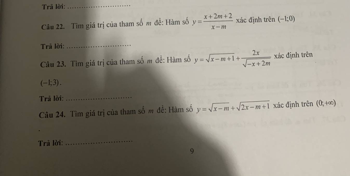 Trã lời:_ 
Câu 22. Tìm giá trị của tham số m đề: Hàm số y= (x+2m+2)/x-m  đác định trên (-1;0)
Trả lời: 
_ 
Câu 23. Tìm giá trị của tham số m đề: Hàm số y=sqrt(x-m+1)+ 2x/sqrt(-x+2m)  xác định trên
(-1;3). 
Trả lời: 
_ 
Câu 24. Tìm giá trị của tham số m đề: Hàm số y=sqrt(x-m)+sqrt(2x-m+1) xác định trên (0;+∈fty )
Trä lời: 
_ 
9