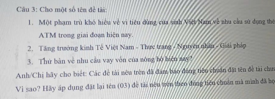 Cho một số tên đề tài: 
1. Một phạm trù khó hiêu về vi tiêu dùng của sinh Việt Nam về nhu cầu sử dụng thẻ 
ATM trong giai đoạn hiện nay. 
2. Tăng trưởng kinh Tế Việt Nam - Thực trạng - Nguyên nhân - Giải pháp 
3. Thử bàn về nhu cầu vay vốn của nông hộ hiện nay? 
Anh/Chị hãy cho biết: Các đề tài nêu trên đã đàm bảo đúng tiêu chuẩn đặt tên đề tài chưa 
Vì sao? Hãy áp dụng đặt lại tên (03) đề tài nêu trên theo đúng tiêu chuẩn mà mình đã họ