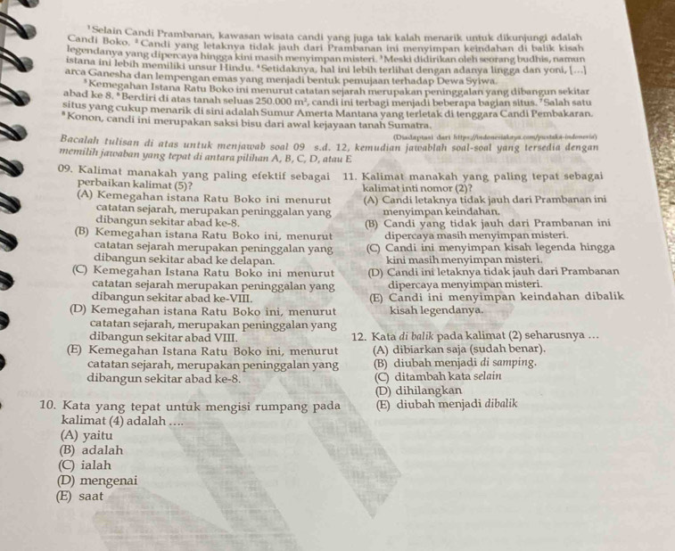 'Selain Candi Prambanan, kawasan wisata candi yang juga tak kalah menarik untuk dikunjungi adalah
Candi Boko, *Candi yang letaknya tidak jauh dari Prambanan ini menyimpan keindahan di balik kisah
legendanya yang dipercaya hingga kini masih menyimpan misteri. "Meski didirikan oleh seorang budhis, namun
istana ini lebih memiliki unsur Hindu. *Setidaknya, hal ini lebih terlihat dengan adanya lingga dan yoni, [...]
arca Ganesha dan lempengan emas yang menjadi bentuk pemujaan terhadap Dewa Syiwa
*Kemegahan Istana Ratu Boko ini menurut catatan sejarah merupakan peninggalan yang dibangun sekitar
abad ke 8. *Berdiri di atas tanah seluas 250.000m^2 , candi ini terbagi menjadi beberapa bagian situs. ’Salah satu
situs yang cukup menarik di sini adalah Sumur Amerta Mantana yang terletak di tenggara Candi Pembakaran.
*Konon, candi ini merupakan saksi bisu dari awal kejayaan tanah Sumatra.
(Diadaptasi dari https://indonesiakaya.com/justaka-indonesia)
Bacalah tulisan di atas untuk menjawab soal 09 s.d. 12, kemudian jawablah soal-soal yang tersedia dengan
memilih jawaban yang tepat di antara pilihan A, B, C, D, atau E
09. Kalimat manakah yang paling efektif sebagai 11. Kalimat manakah yang paling tepat sebagai
perbaikan kalimat (5)? kalimat inti nomor (2)?
(A) Kemegahan istana Ratu Boko ini menurut (A) Candi letaknya tidak jauh dari Prambanan ini
catatan sejarah, merupakan peninggalan yang menyimpan keindahan.
dibangun sekitar abad ke-8.
(B) Kemegahan istana Ratu Boko ini, menurut (B) Candi yang tidak jauh dari Prambanan ini
dipercaya masih menyimpan misteri.
catatan sejarah merupakan peninggalan yang (C) Candi ini menyimpan kisah legenda hingga
dibangun sekitar abad ke delapan. kini masih menyimpan misteri.
(C) Kemegahan Istana Ratu Boko ini menurut (D) Candi ini letaknya tidak jauh dari Prambanan
catatan sejarah merupakan peninggalan yang dipercaya menyimpan misteri.
dibangun sekitar abad ke-VIII. (E) Candi ini menyimpan keindahan dibalik
(D) Kemegahan istana Ratu Boko ini, menurut kisah legendanya.
catatan sejarah, merupakan peninggalan yang
dibangun sekitar abad VIII. 12. Kata di balik pada kalimat (2) seharusnya …
(E) Kemegahan Istana Ratu Boko ini, menurut (A) dibiarkan saja (sudah benar).
catatan sejarah, merupakan peninggalan yang (B) diubah menjadi di samping.
dibangun sekitar abad ke-8. (C) ditambah kata selain
(D) dihilangkan
10. Kata yang tepat untuk mengisi rumpang pada (E) diubah menjadi dibalik
kalimat (4) adalah …...
(A) yaitu
(B) adalah
(C) ialah
(D) mengenai
(E) saat