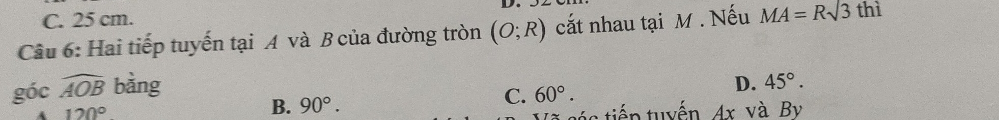 C. 25 cm.
Câu 6: Hai tiếp tuyến tại A và B của đường tròn (O;R) cắt nhau tại M. Nếu MA=Rsqrt(3)
thì
góc widehat AOB bàng
D. 45°.
A 120°
B. 90°.
C. 60°. 
é s tiến tuyến Ax và By