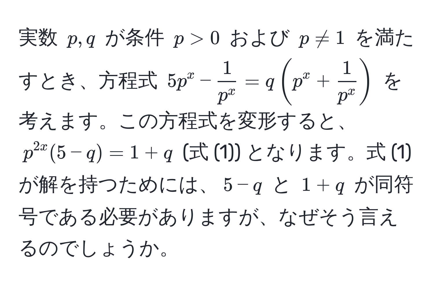 実数 $p, q$ が条件 $p > 0$ および $p != 1$ を満たすとき、方程式 $5p^(x - frac1)p^x = q(p^(x + frac1)p^x)$ を考えます。この方程式を変形すると、$p^(2x)(5 - q) = 1 + q$ (式 (1)) となります。式 (1) が解を持つためには、$5 - q$ と $1 + q$ が同符号である必要がありますが、なぜそう言えるのでしょうか。