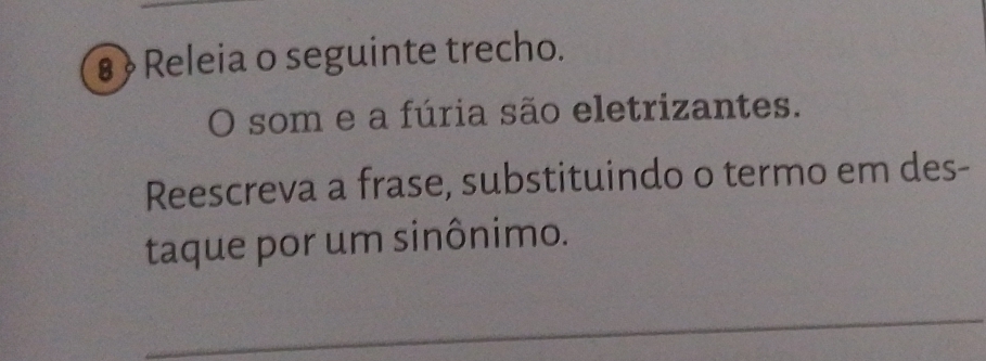 8 » Releia o seguinte trecho. 
O som e a fúria são eletrizantes. 
Reescreva a frase, substituindo o termo em des- 
taque por um sinônimo. 
_