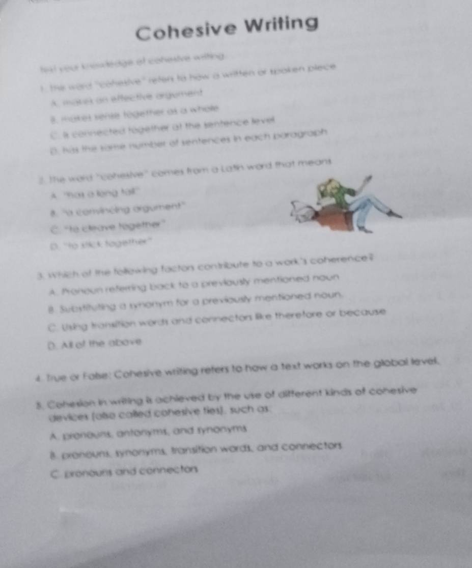 Cohesive Writing
that your knewledge of conestive wilting.
I . the ward 'cohesive' reten to haw a written or spoken plece
A. mares an effective orgument
8. makes sense together as a whole
C. I connected together at the sentence level
B, has the some nymber of sentences in each baragraph
. The word "cohesive" comes from a Latin word that means
A ''nas a lạng tail''
8. 'à comvincing orgument''
C. “to cleave together”
D. ''to sikck together''
3. Which of the follewing factor contribute to a work's coherence?
A. Pronoun referring back to a previously mentioned noun
8. Subytituting a symonym for a previously mentioned noun.
C. Using transition words and connectors like therefore or because
(). All of the above
4. True or False: Cohesive writing reters to how a text works on the global level,
8. Cohesion in writing is achieved by the use of different kinds of conesive
devices (also called conesive fies). such as:
A. pronouns, antonyms, and synonyms
B. preneuns, synonyms, transition words, and connectors
C. pronours and connectors