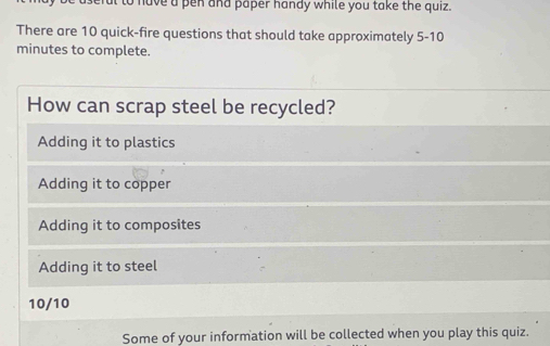 to have a pen and paper handy while you take the quiz.
There are 10 quick-fire questions that should take approximately 5-10
minutes to complete.
How can scrap steel be recycled?
Adding it to plastics
Adding it to copper
Adding it to composites
Adding it to steel
10/10
Some of your information will be collected when you play this quiz.