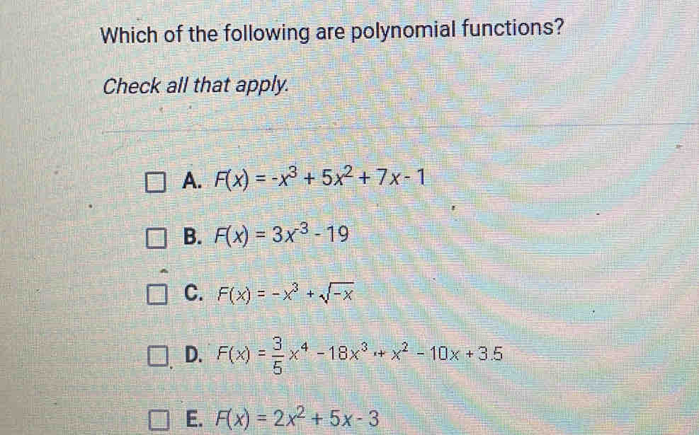 Which of the following are polynomial functions?
Check all that apply.
A. F(x)=-x^3+5x^2+7x-1
B. F(x)=3x^(-3)-19
C. F(x)=-x^3+sqrt(-x)
D. F(x)= 3/5 x^4-18x^3+x^2-10x+3.5
E. F(x)=2x^2+5x-3