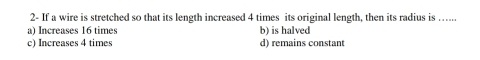 2- If a wire is stretched so that its length increased 4 times its original length, then its radius is …...
a) Increases 16 times b) is halved
c) Increases 4 times d) remains constant