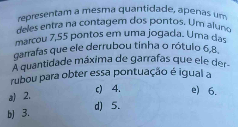 representam a mesma quantidade, apenas um
deles entra na contagem dos pontos. Um aluno
marcou 7,55 pontos em uma jogada. Uma das
garrafas que ele derrubou tinha o rótulo 6, 8.
A quantidade máxima de garrafas que ele der-
rubou para obter essa pontuação é igual a
a) 2.
c) 4. e) 6.
d) 5.
b) 3.