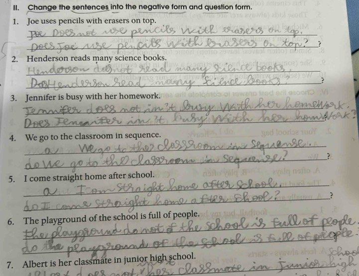 Change the sentences into the negative form and question form. 
1. Joe uses pencils with erasers on top. 
_ 
_? 
2. Henderson reads many science books. 
_ 
_ 
? 
3. Jennifer is busy with her homework. 
_ 
_ 
_ 
4. We go to the classroom in sequence. 
_ 
? 
_ 
5. I come straight home after school. 
_? 
_ 
6. The playground of the school is full of people. 
_ 
_ 
7. Albert is her classmate in junior high school.