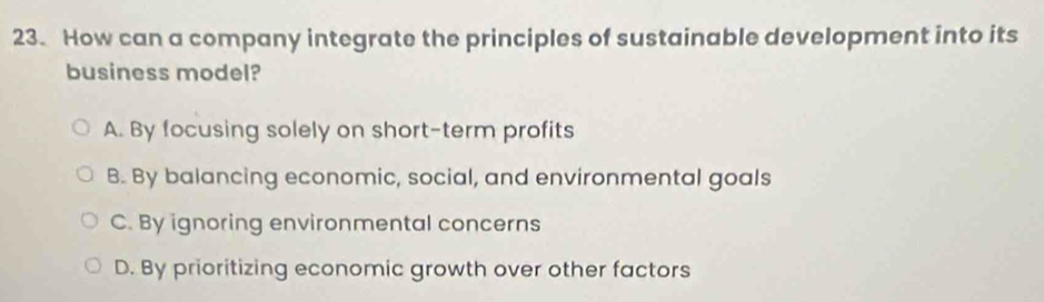 How can a company integrate the principles of sustainable development into its
business model?
A. By focusing solely on short-term profits
B. By balancing economic, social, and environmental goals
C. By ignoring environmental concerns
D. By prioritizing economic growth over other factors