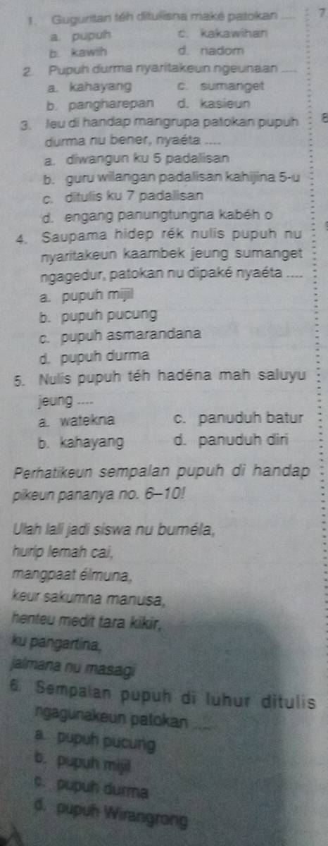 Guguritan téh ditulisna maké patokan 7
a pupuh c. kakawihan
b. kawth d. nadom
2. Pupuh durma nyaritakeun ngeunaan ....
a. kahayang c. sumanget
b. pangharepan d. kasieun
3. leu di handap mangrupa patokan pupuh
duma nu bener, nyaéta ....
a. diwangun ku 5 padalisan
b. guru wilangan padalisan kahijina 5 -u
c. ditulis ku 7 padalisan
d. engang panungtungna kabéh o
4. Saupama hidep rék nulis pupuh nu
nyaritakeun kaambek jeung sumanget
ngagedur, patokan nu dipaké nyaéta ....
a. pupuh mijil
b. pupuh pucung
c. pupuh asmarandana
d. pupuh durma
5. Nulis pupuh téh hadéna mah saluyu
jeung ....
a. watekna c. panuduh batur
b. kahayang d. panuduh diri
Perhatikeun sempalan pupuh di handap
pikeun pananya no. 6-10!
Ulah lali jadi siswa nu buméla,
hurip lemah cai,
mangpaat élmuna,
keur sakumna manusa,
henteu medit tara kikir,
ku pangartina.
jalmana nu masagi
6. Sempalan pupuh di luhur ditulis
ngagunakeun palokan_
a. pupuh pucung
b. pupuh mijil
c. pupuh durma
d. pupuh Wirangrong