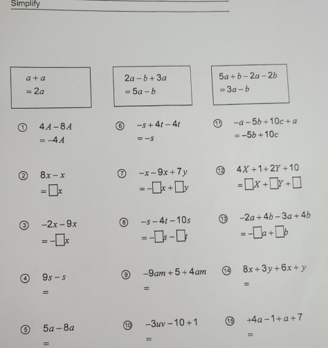 Simplify
a+a
2a-b+3a 5a+b-2a-2b
=2a
=5a-b =3a-b
4A-8A -s+4t-4t -a-5b+10c+a
=-4A
=-s
=-5b+10c
a 8x-x
-x-9x+7y 4X+1+2Y+10
=□ x
=-□ x+□ y =□ X+□ Y+□
③ -2x-9x ③ -s-4t-10s -2a+4b-3a+4b
=-□ x =-□ s-□ t =-□ a+□ b
4 9s-s ⑨ -9am+5+4am 8x+3y+6x+y
= 
= 
= 
6 5a-8a ⑩ -3uv-10+1 ⑮ +4a-1+a+7
= 
= 
=