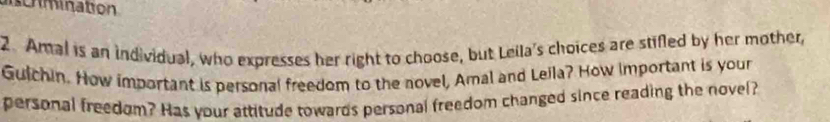 scrmination 
2. Amal is an individual, who expresses her right to choose, but Leila's choices are stifled by her mother, 
Guichin. How important is personal freedom to the novel, Amal and Lella? How important is your 
personal freedom? Has your attitude towards personal freedom changed since reading the novel?