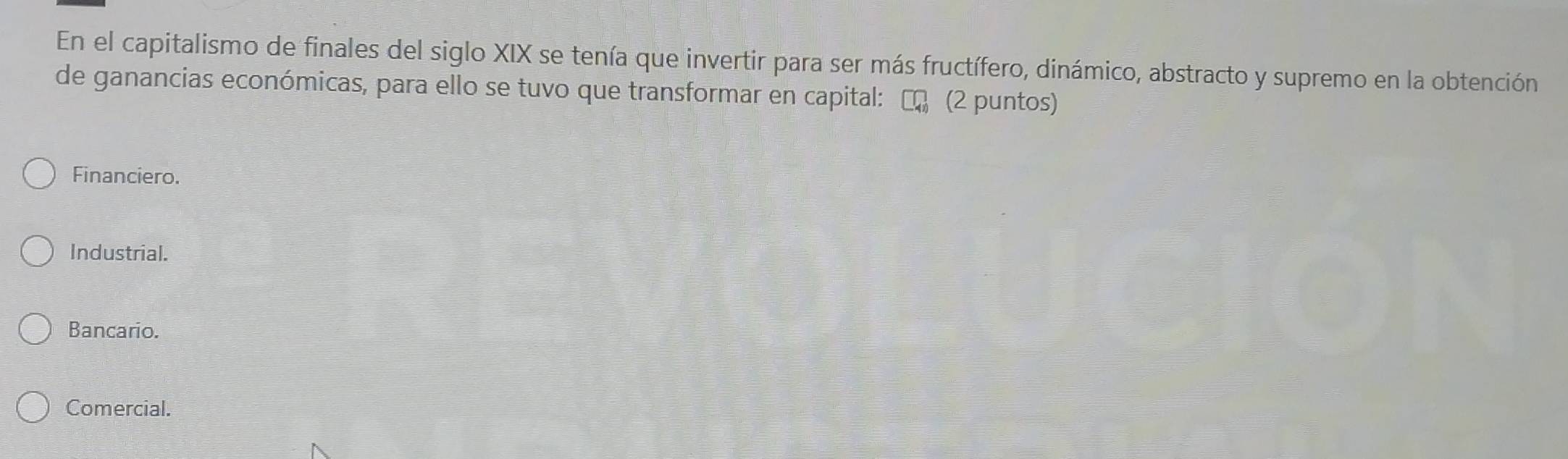 En el capitalismo de finales del siglo XIX se tenía que invertir para ser más fructífero, dinámico, abstracto y supremo en la obtención
de ganancias económicas, para ello se tuvo que transformar en capital: (2 puntos)
Financiero.
Industrial.
Bancario.
Comercial.