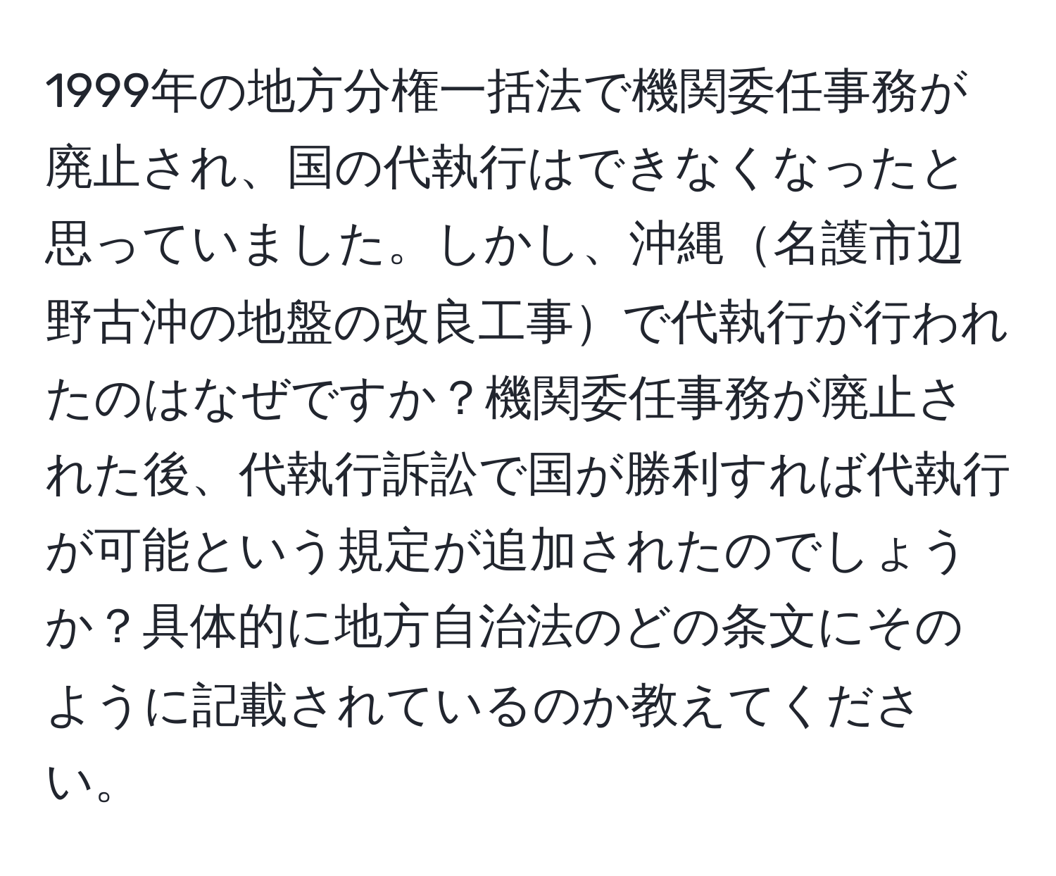 1999年の地方分権一括法で機関委任事務が廃止され、国の代執行はできなくなったと思っていました。しかし、沖縄名護市辺野古沖の地盤の改良工事で代執行が行われたのはなぜですか？機関委任事務が廃止された後、代執行訴訟で国が勝利すれば代執行が可能という規定が追加されたのでしょうか？具体的に地方自治法のどの条文にそのように記載されているのか教えてください。