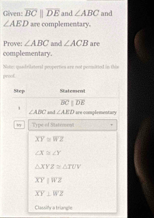 Given: overline BCparallel overline DE and ∠ ABC and
∠ AED are complementary.
Prove: ∠ ABC and ∠ ACB are
complementary.
Note: quadrilateral properties are not permitted in this
proof.
Step Statement
overline BCparallel overline DE
1
∠ ABC and ∠ AED are complementary
try Type of Statement
overline XY≌ overline WZ
∠ X≌ ∠ Y
△ XYZ≌ △ TUV
overline XYparallel overline WZ
overline XY⊥ overline WZ
Classify a triangle