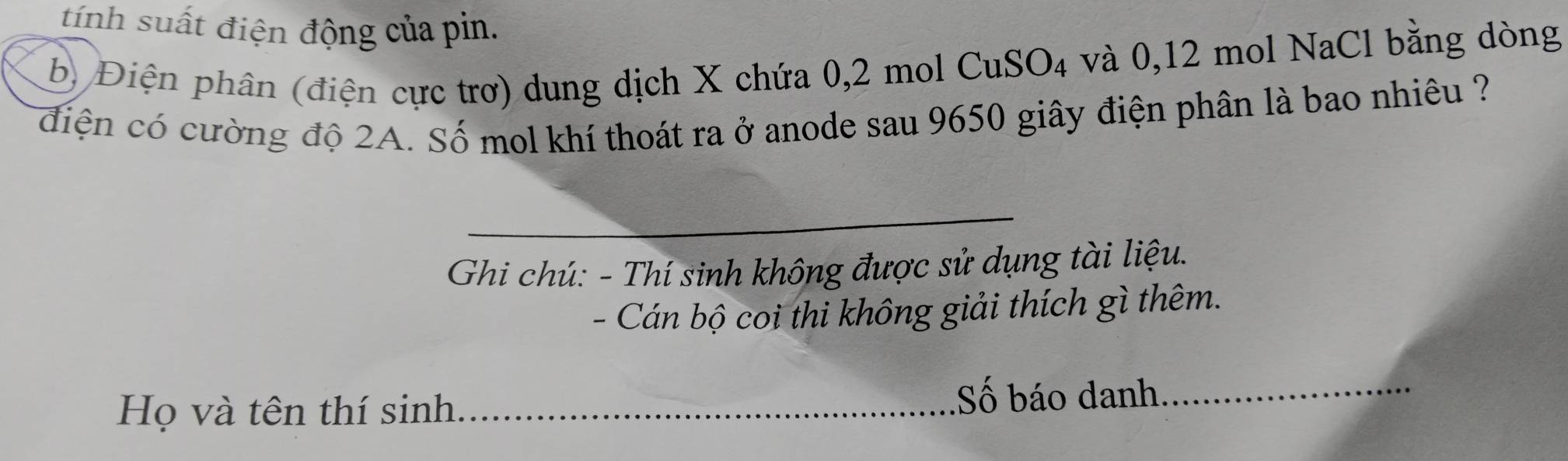 tính suất điện động của pin. 
b) Điện phân (điện cực trơ) dung dịch X chứa 0, 2 mol CuSO₄ và 0, 12 mol NaCl bằng dòng 
điện có cường độ 2A. Số mol khí thoát ra ở anode sau 9650 giây điện phân là bao nhiêu ? 
_ 
Ghi chú: - Thí sinh không được sử dụng tài liệu. 
- Cán bộ coi thi không giải thích gì thêm. 
Họ và tên thí sinh_ Số báo danh_