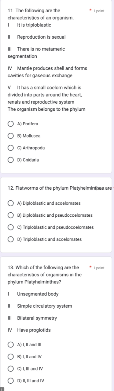 The following are the 1 point
characteristics of an organism.
I It is triploblastic
II Reproduction is sexual
III There is no metameric
segmentation
IV Mantle produces shell and forms
cavities for gaseous exchange
V It has a small coelom which is
divided into parts around the heart,
renals and reproductive system
The organism belongs to the phylum
A) Porifera
B) Mollusca
C) Arthropoda
D) Cnidaria
12. Flatworms of the phylum Platyhelminthes are
A) Diploblastic and acoelomates
B) Diploblastic and pseudocoelomates
C) Triploblastic and pseudocoelomates
D) Triploblastic and acoelomates
13. Which of the following are the 1 point
characteristics of organisms in the
phylum Platyhelminthes?
I Unsegmented body
II Simple circulatory system
III Bilateral symmetry
IV Have proglotids
A) I, II and III
B) I, II and IV
C) I, III and IV
D) II, III and IV