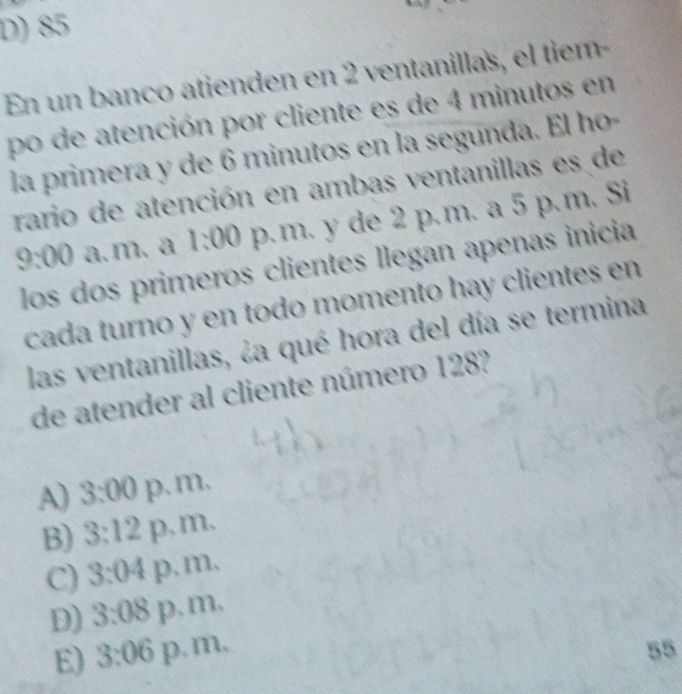 D) 85
En un banco atienden en 2 ventanillas, el tiem-
po de atención por cliente es de 4 minutos en
la primera y de 6 minutos en la segunda. El ho-
rario de atención en ambas ventanillas es de
9:00 a. m. a 1:00 p. m. y de 2 p.m. a 5 p.m. Si
los dos primeros clientes llegan apenas inicia
cada turno y en todo momento hay clientes en
las ventanillas, ¿a qué hora del día se termina
de atender al cliente número 128?
A 3:00 p.m.
B) 3:12 p.m.
C) 3:04 p. m.
D) 3:08 p. m.
E) 3:06 p. m. 55