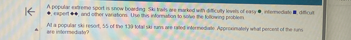 A popular extreme sport is snow boarding. Ski trails are marked with difficulty levels of easy ●, intermediate ■, difficult 
, expert ◆◆, and other variations. Use this information to solve the following problem. 
At a popular ski resort, 55 of the 139 total ski runs are rated intermediate. Approximately what percent of the runs 
are intermediate?