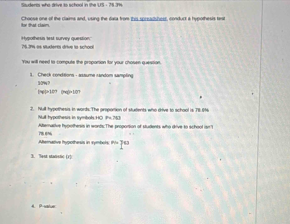 Students who drive to school in the US - 76.3%
Choose one of the claims and, using the data from this spreadsheet, conduct a hypothesis test 
for that claim. 
Hypothesis test survey question:"
76.3% as students drive to school 
You will need to compute the proportion for your chosen question. 
1. Check conditions - assume random sampling
10% 7
(np)>10?(nq)>10 ? 
2. Null hypathesis in words:The proportion of students who drive to school is 78.6%
Null hypothesis in symbols:HO P=763
Alternative hypothesis in words:The proportion of students who drive to school isn't
78.6%
Altemative hypothesis in symbols: PI=T63
3. Test statistic (z): 
4. P-value: