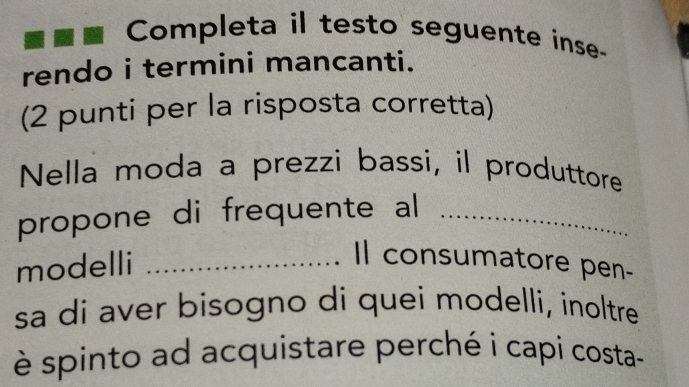 Completa il testo seguente inse- 
rendo i termini mancanti. 
(2 punti per la risposta corretta) 
Nella moda a prezzi bassi, il produttore 
propone di frequente al_ 
modelli_ 
Il consumatore pen- 
sa di aver bisogno di quei modelli, inoltre 
è spinto ad acquistare perché i capi costa-