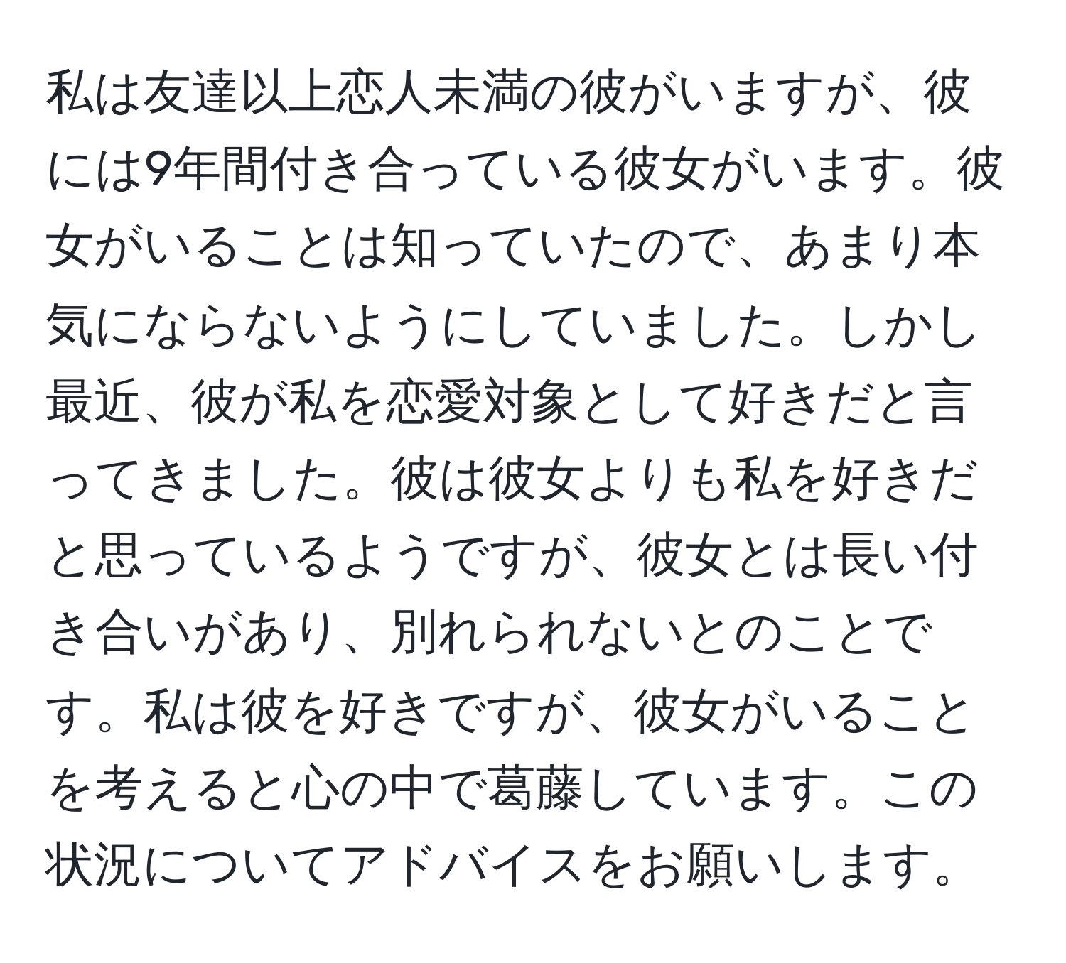 私は友達以上恋人未満の彼がいますが、彼には9年間付き合っている彼女がいます。彼女がいることは知っていたので、あまり本気にならないようにしていました。しかし最近、彼が私を恋愛対象として好きだと言ってきました。彼は彼女よりも私を好きだと思っているようですが、彼女とは長い付き合いがあり、別れられないとのことです。私は彼を好きですが、彼女がいることを考えると心の中で葛藤しています。この状況についてアドバイスをお願いします。